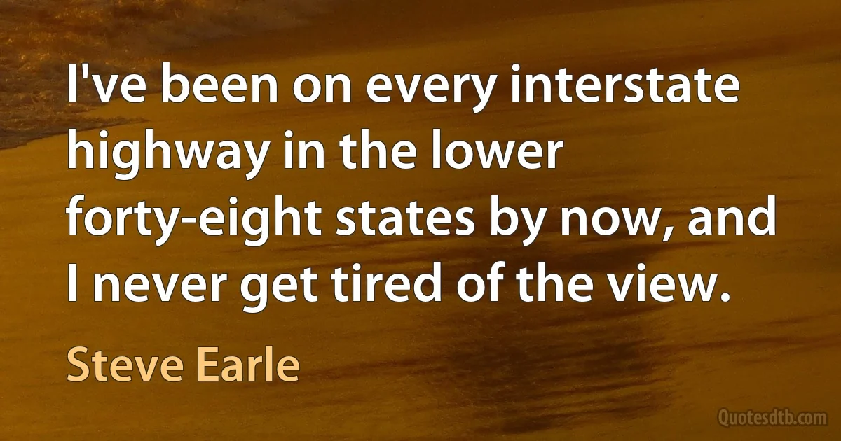 I've been on every interstate highway in the lower forty-eight states by now, and I never get tired of the view. (Steve Earle)