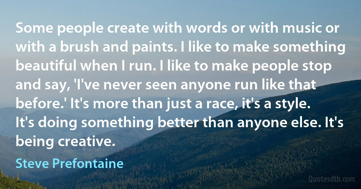 Some people create with words or with music or with a brush and paints. I like to make something beautiful when I run. I like to make people stop and say, 'I've never seen anyone run like that before.' It's more than just a race, it's a style. It's doing something better than anyone else. It's being creative. (Steve Prefontaine)