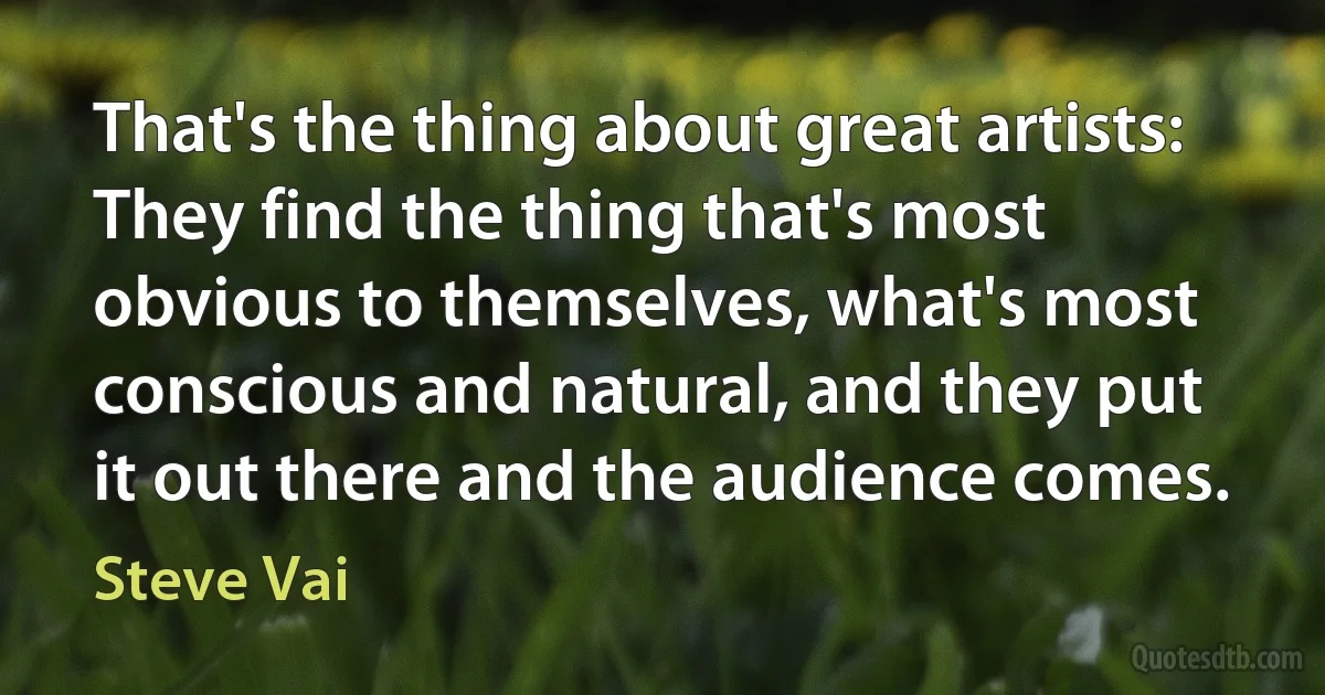 That's the thing about great artists: They find the thing that's most obvious to themselves, what's most conscious and natural, and they put it out there and the audience comes. (Steve Vai)