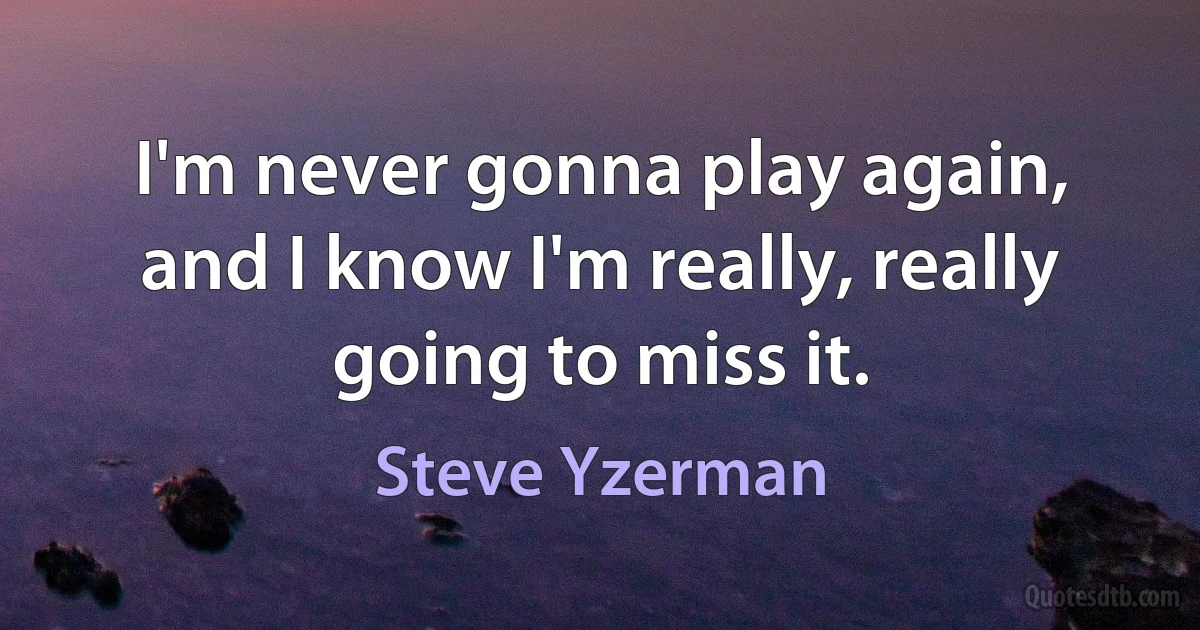 I'm never gonna play again, and I know I'm really, really going to miss it. (Steve Yzerman)