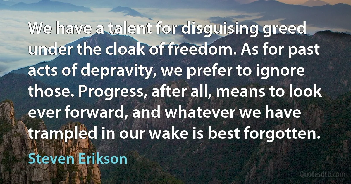 We have a talent for disguising greed under the cloak of freedom. As for past acts of depravity, we prefer to ignore those. Progress, after all, means to look ever forward, and whatever we have trampled in our wake is best forgotten. (Steven Erikson)