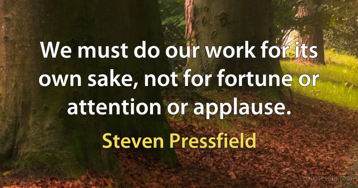 We must do our work for its own sake, not for fortune or attention or applause. (Steven Pressfield)