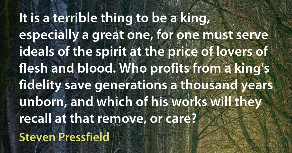 It is a terrible thing to be a king, especially a great one, for one must serve ideals of the spirit at the price of lovers of flesh and blood. Who profits from a king's fidelity save generations a thousand years unborn, and which of his works will they recall at that remove, or care? (Steven Pressfield)