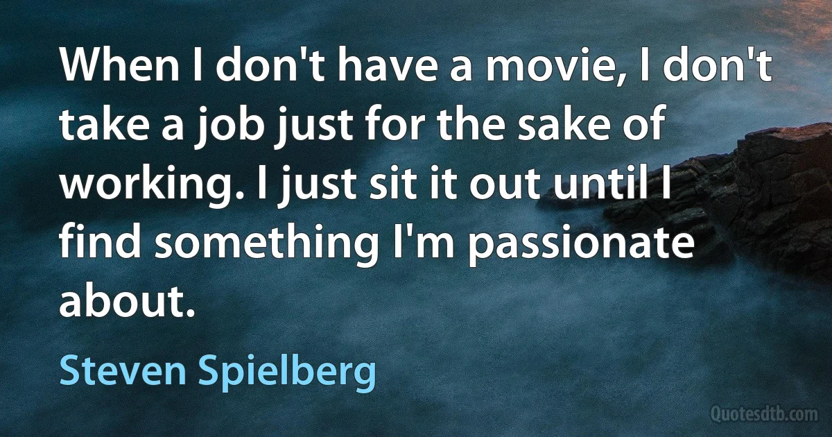 When I don't have a movie, I don't take a job just for the sake of working. I just sit it out until I find something I'm passionate about. (Steven Spielberg)