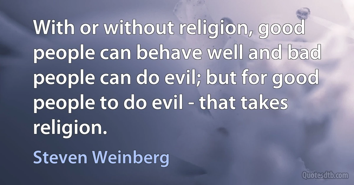 With or without religion, good people can behave well and bad people can do evil; but for good people to do evil - that takes religion. (Steven Weinberg)