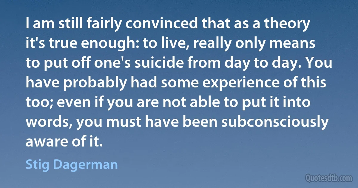 I am still fairly convinced that as a theory it's true enough: to live, really only means to put off one's suicide from day to day. You have probably had some experience of this too; even if you are not able to put it into words, you must have been subconsciously aware of it. (Stig Dagerman)