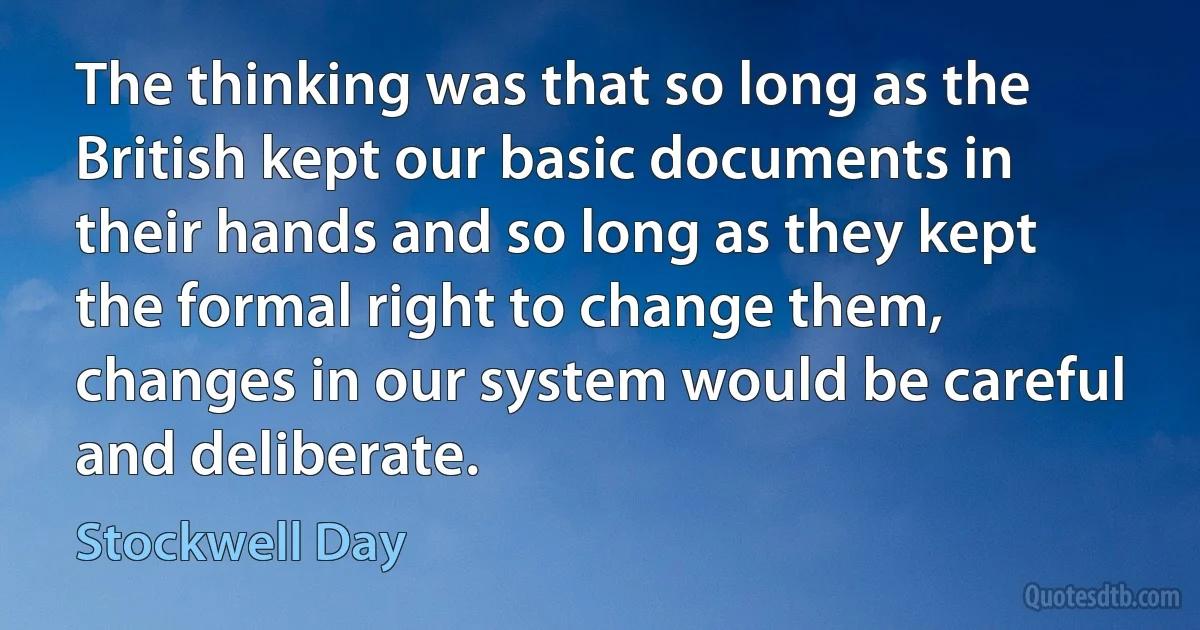 The thinking was that so long as the British kept our basic documents in their hands and so long as they kept the formal right to change them, changes in our system would be careful and deliberate. (Stockwell Day)