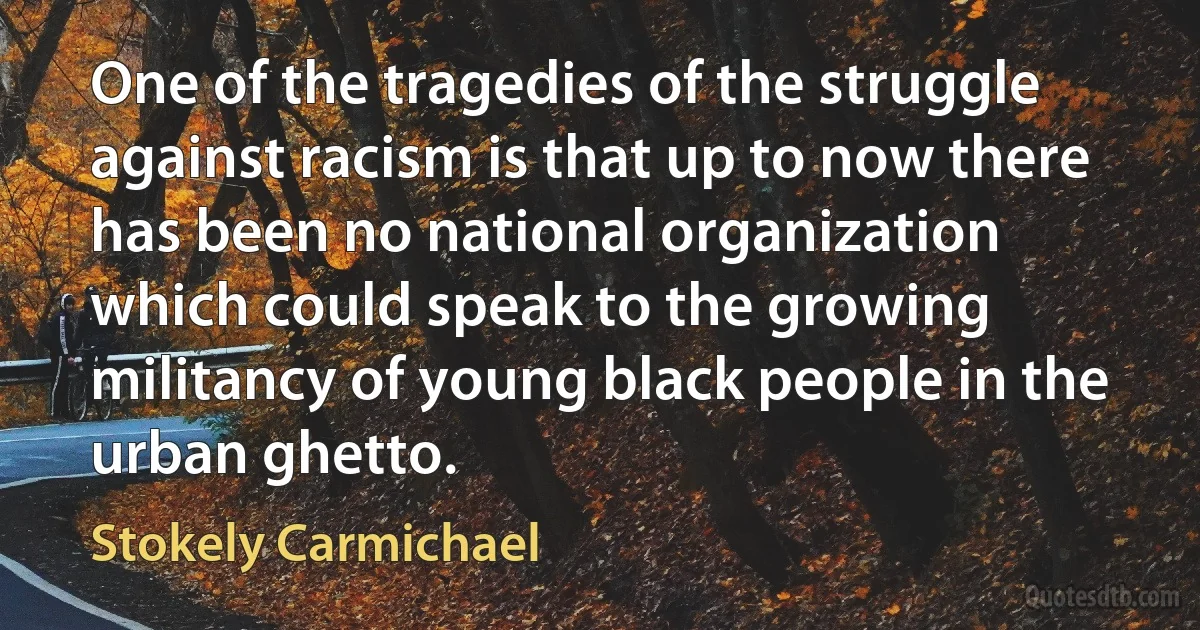 One of the tragedies of the struggle against racism is that up to now there has been no national organization which could speak to the growing militancy of young black people in the urban ghetto. (Stokely Carmichael)