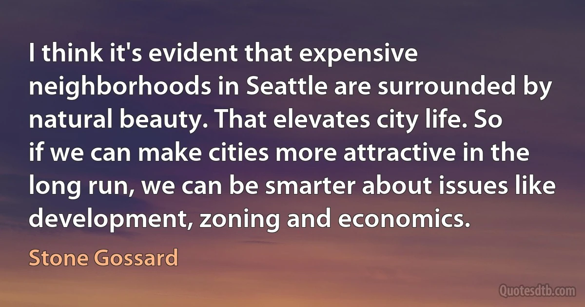 I think it's evident that expensive neighborhoods in Seattle are surrounded by natural beauty. That elevates city life. So if we can make cities more attractive in the long run, we can be smarter about issues like development, zoning and economics. (Stone Gossard)