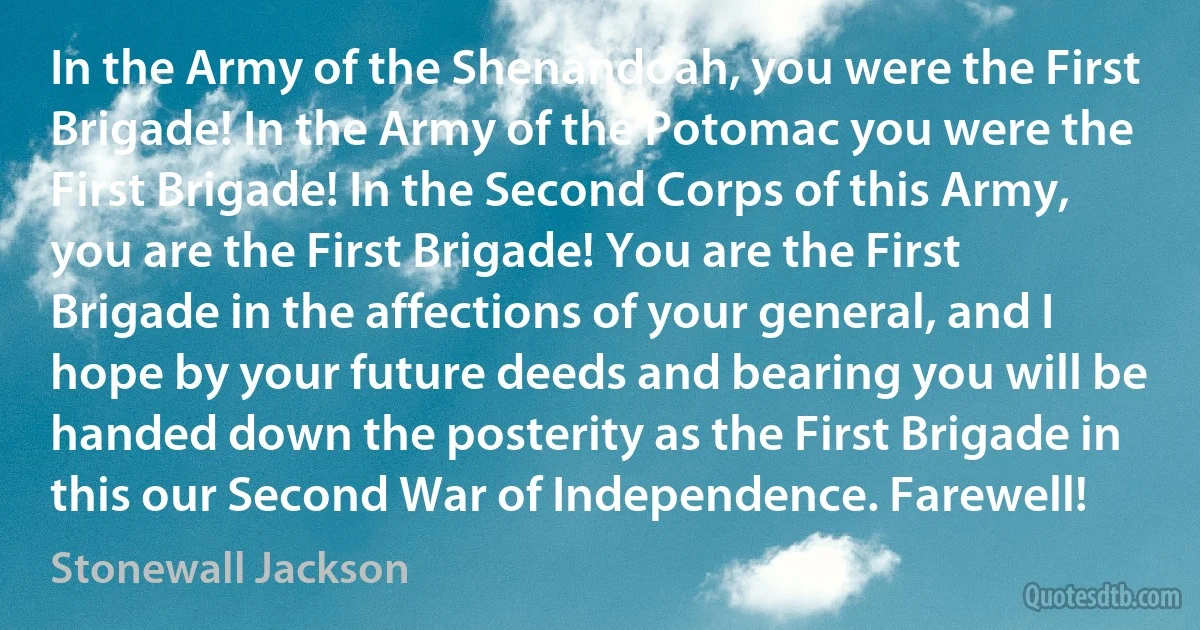 In the Army of the Shenandoah, you were the First Brigade! In the Army of the Potomac you were the First Brigade! In the Second Corps of this Army, you are the First Brigade! You are the First Brigade in the affections of your general, and I hope by your future deeds and bearing you will be handed down the posterity as the First Brigade in this our Second War of Independence. Farewell! (Stonewall Jackson)