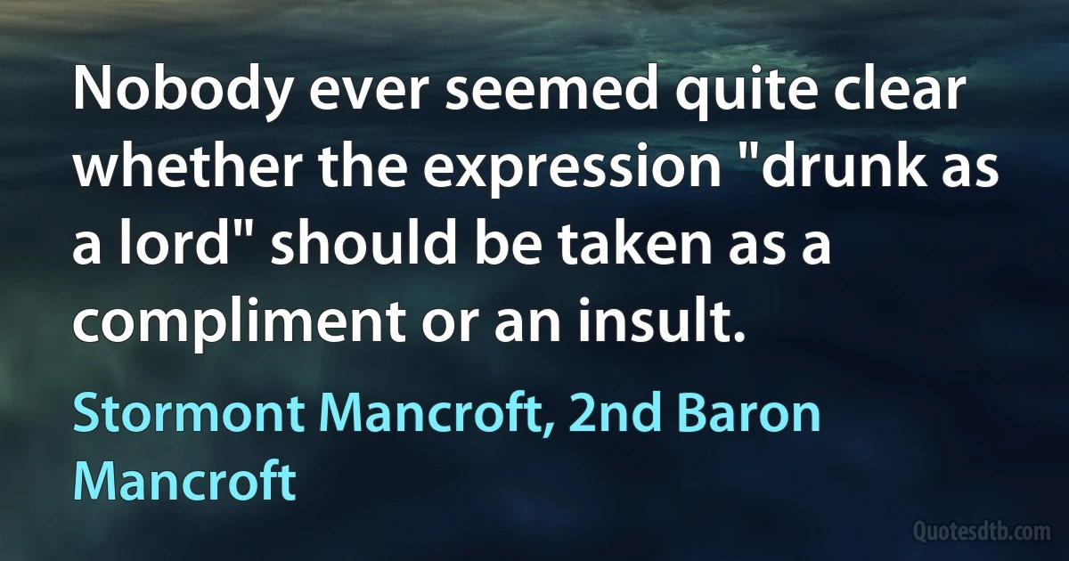 Nobody ever seemed quite clear whether the expression "drunk as a lord" should be taken as a compliment or an insult. (Stormont Mancroft, 2nd Baron Mancroft)