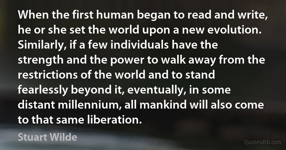 When the first human began to read and write, he or she set the world upon a new evolution. Similarly, if a few individuals have the strength and the power to walk away from the restrictions of the world and to stand fearlessly beyond it, eventually, in some distant millennium, all mankind will also come to that same liberation. (Stuart Wilde)