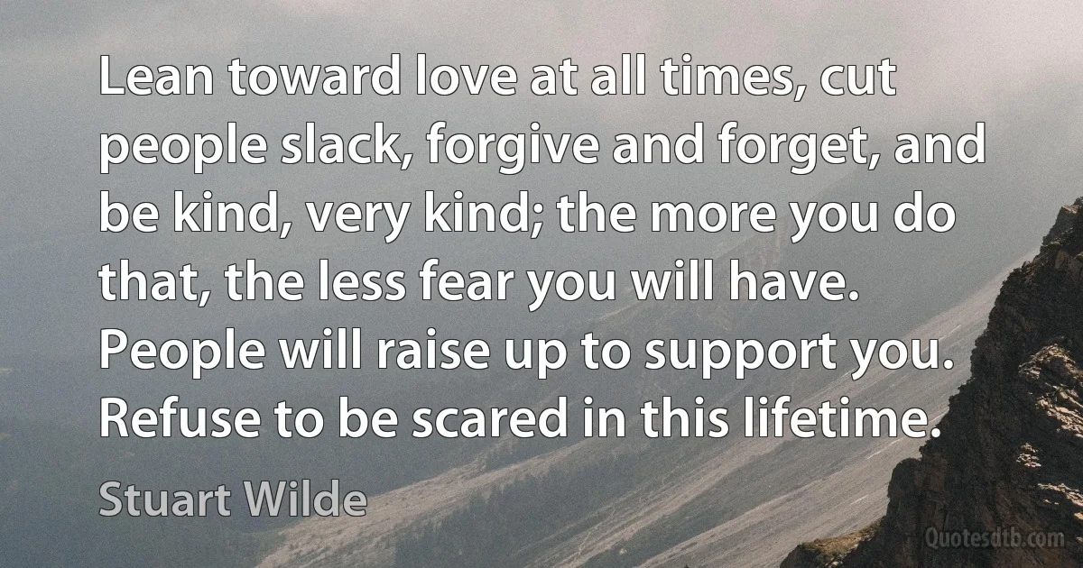 Lean toward love at all times, cut people slack, forgive and forget, and be kind, very kind; the more you do that, the less fear you will have. People will raise up to support you. Refuse to be scared in this lifetime. (Stuart Wilde)