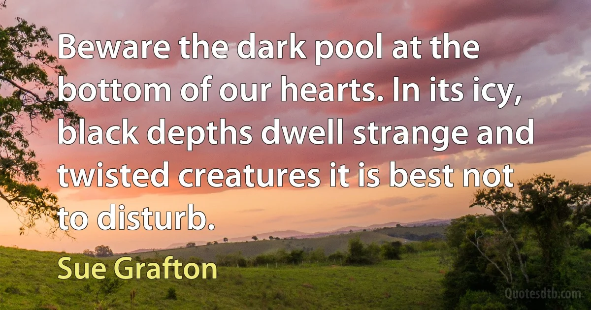 Beware the dark pool at the bottom of our hearts. In its icy, black depths dwell strange and twisted creatures it is best not to disturb. (Sue Grafton)