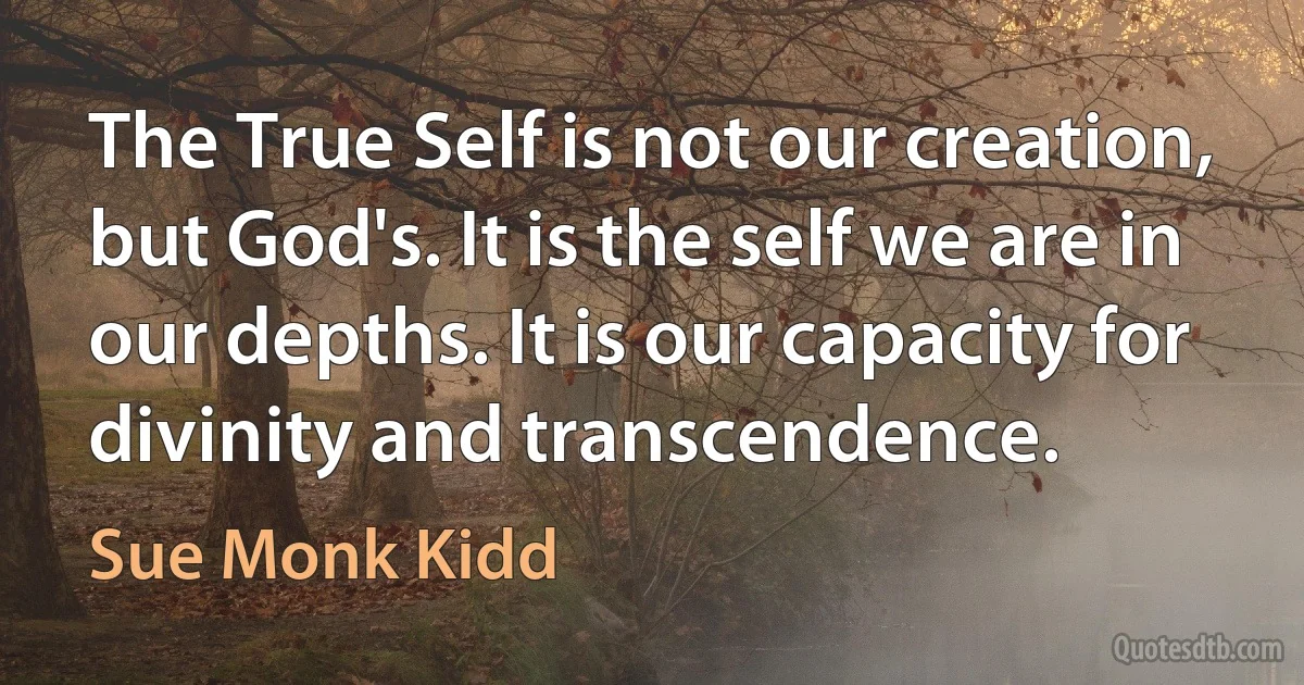 The True Self is not our creation, but God's. It is the self we are in our depths. It is our capacity for divinity and transcendence. (Sue Monk Kidd)