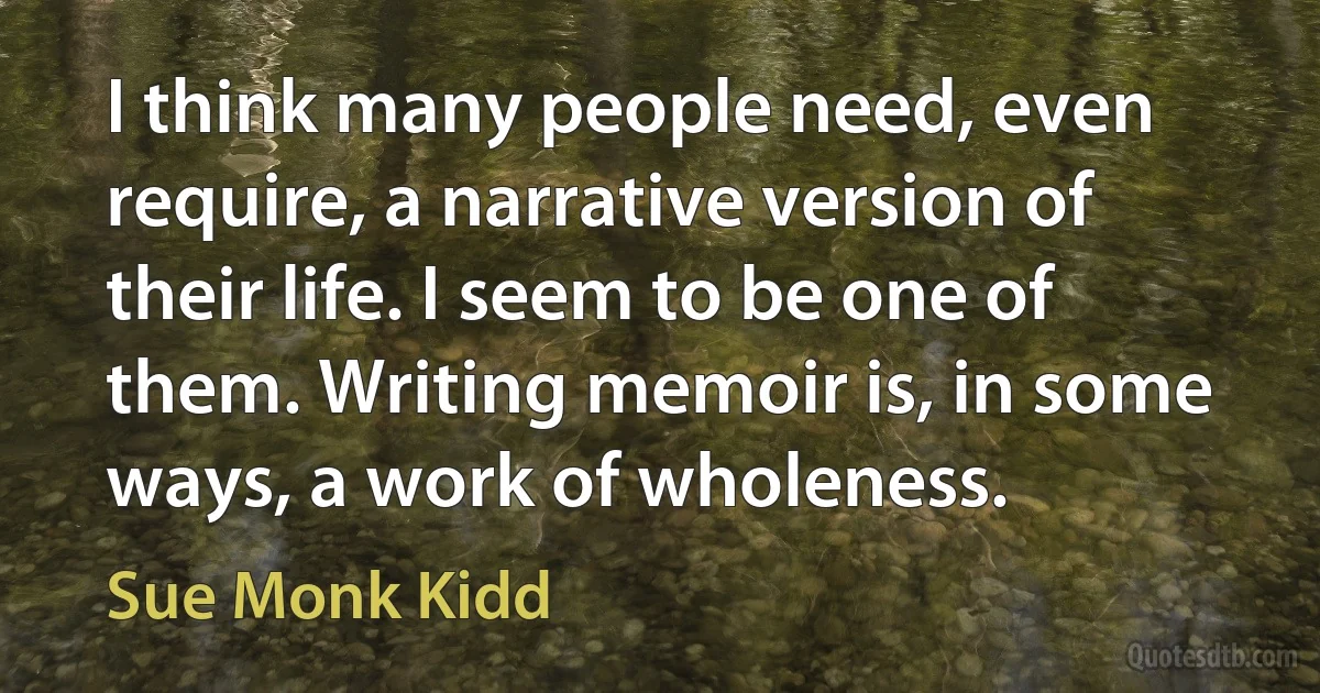 I think many people need, even require, a narrative version of their life. I seem to be one of them. Writing memoir is, in some ways, a work of wholeness. (Sue Monk Kidd)