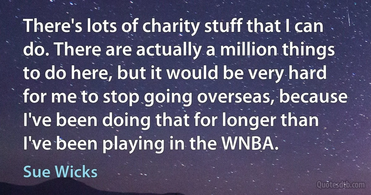 There's lots of charity stuff that I can do. There are actually a million things to do here, but it would be very hard for me to stop going overseas, because I've been doing that for longer than I've been playing in the WNBA. (Sue Wicks)