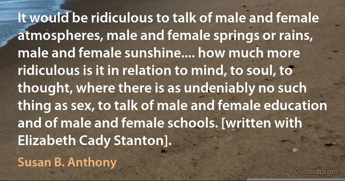 It would be ridiculous to talk of male and female atmospheres, male and female springs or rains, male and female sunshine.... how much more ridiculous is it in relation to mind, to soul, to thought, where there is as undeniably no such thing as sex, to talk of male and female education and of male and female schools. [written with Elizabeth Cady Stanton]. (Susan B. Anthony)