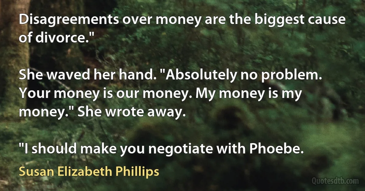 Disagreements over money are the biggest cause of divorce."

She waved her hand. "Absolutely no problem. Your money is our money. My money is my money." She wrote away.

"I should make you negotiate with Phoebe. (Susan Elizabeth Phillips)