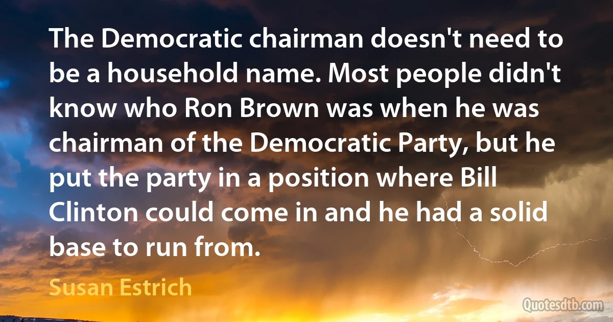 The Democratic chairman doesn't need to be a household name. Most people didn't know who Ron Brown was when he was chairman of the Democratic Party, but he put the party in a position where Bill Clinton could come in and he had a solid base to run from. (Susan Estrich)