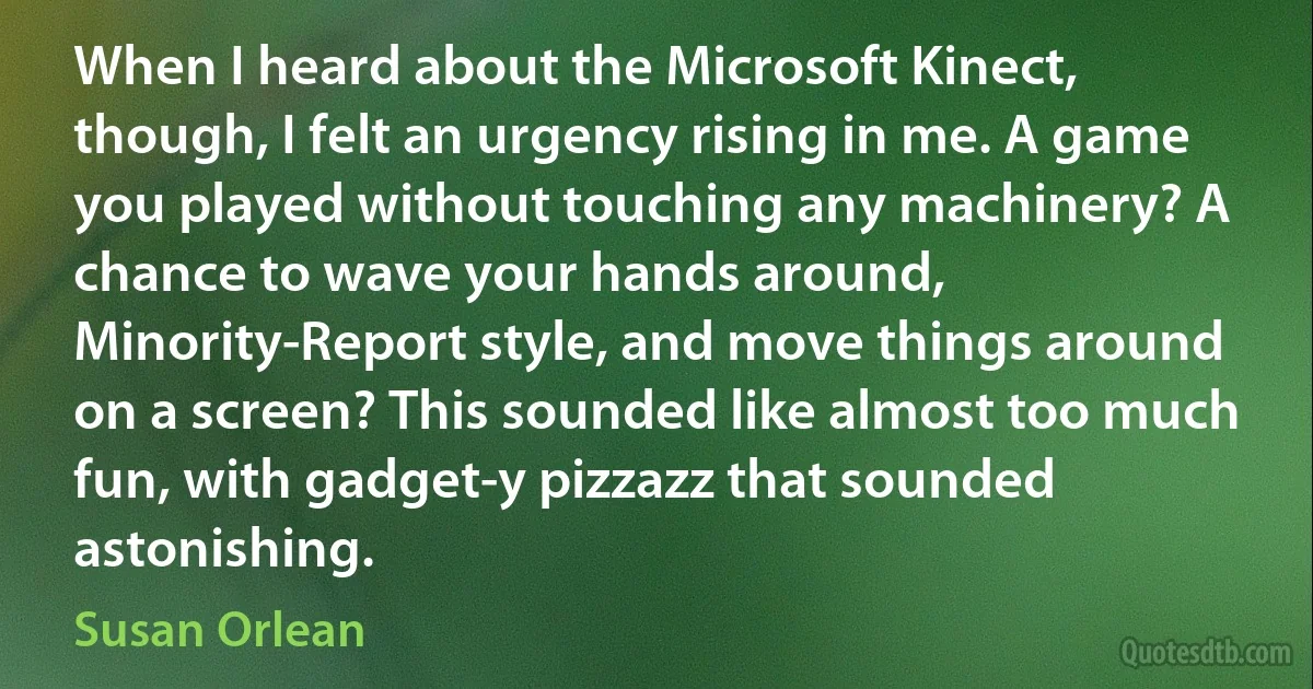 When I heard about the Microsoft Kinect, though, I felt an urgency rising in me. A game you played without touching any machinery? A chance to wave your hands around, Minority-Report style, and move things around on a screen? This sounded like almost too much fun, with gadget-y pizzazz that sounded astonishing. (Susan Orlean)