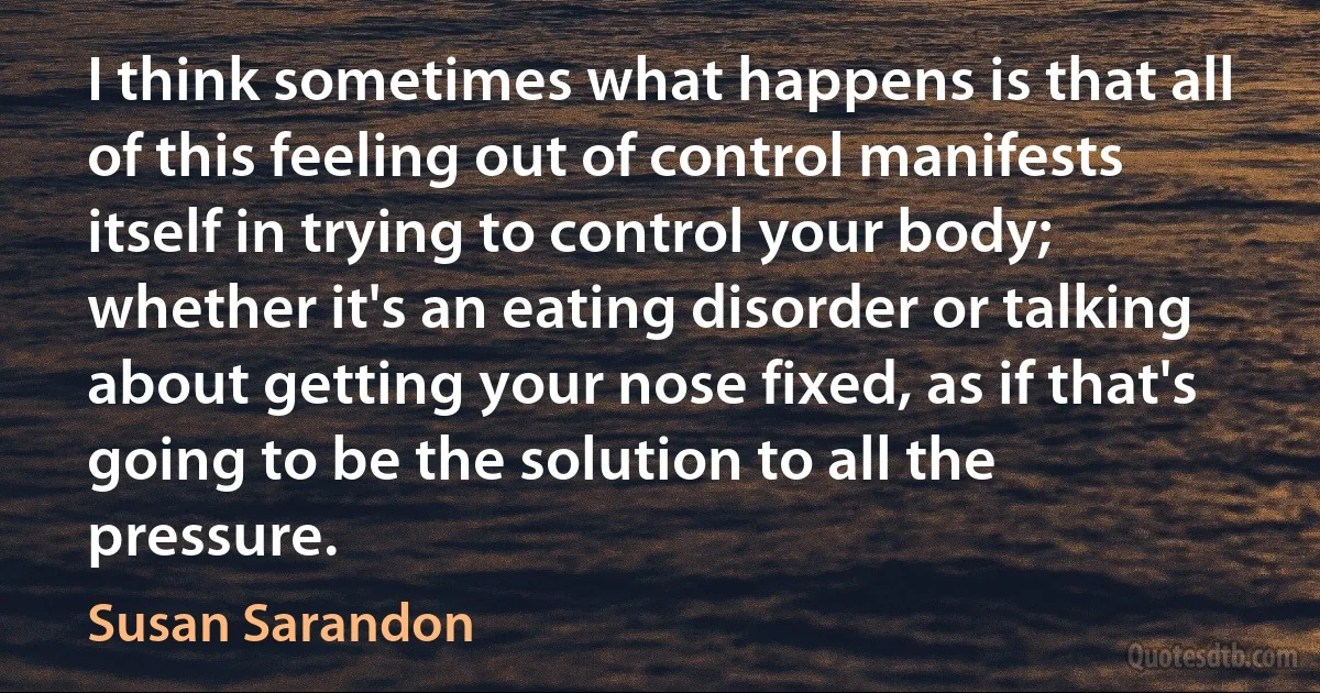 I think sometimes what happens is that all of this feeling out of control manifests itself in trying to control your body; whether it's an eating disorder or talking about getting your nose fixed, as if that's going to be the solution to all the pressure. (Susan Sarandon)