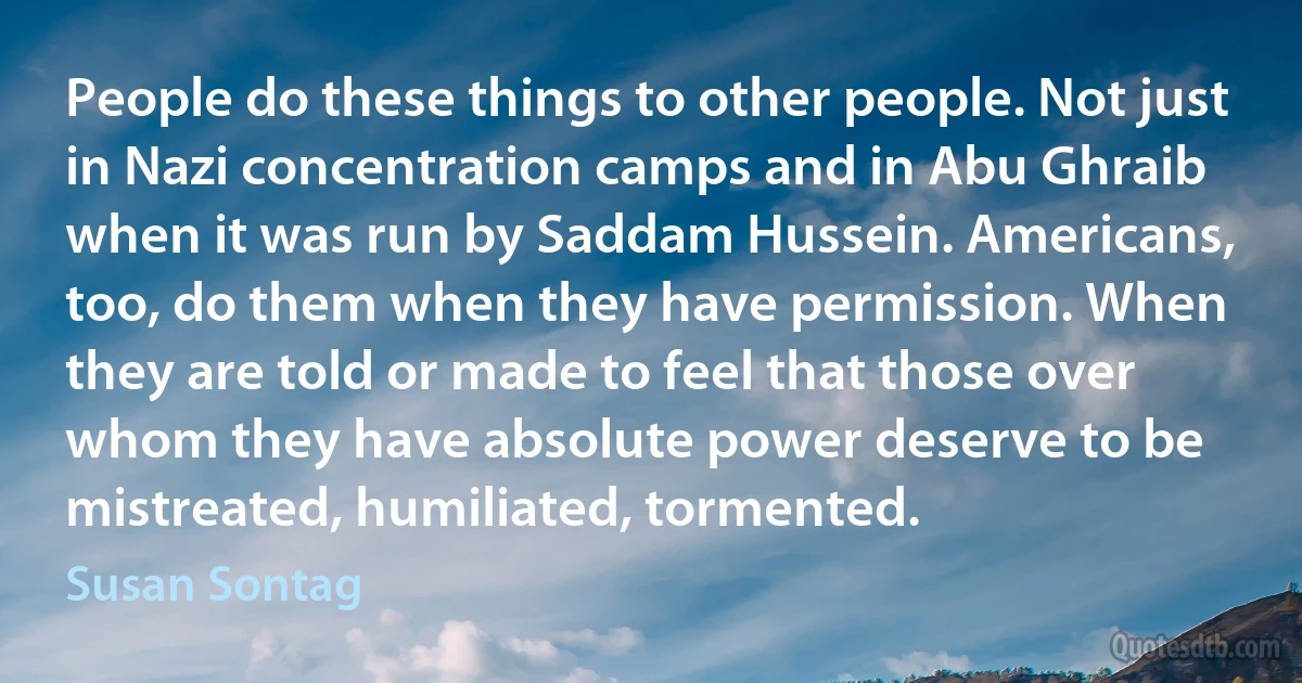 People do these things to other people. Not just in Nazi concentration camps and in Abu Ghraib when it was run by Saddam Hussein. Americans, too, do them when they have permission. When they are told or made to feel that those over whom they have absolute power deserve to be mistreated, humiliated, tormented. (Susan Sontag)