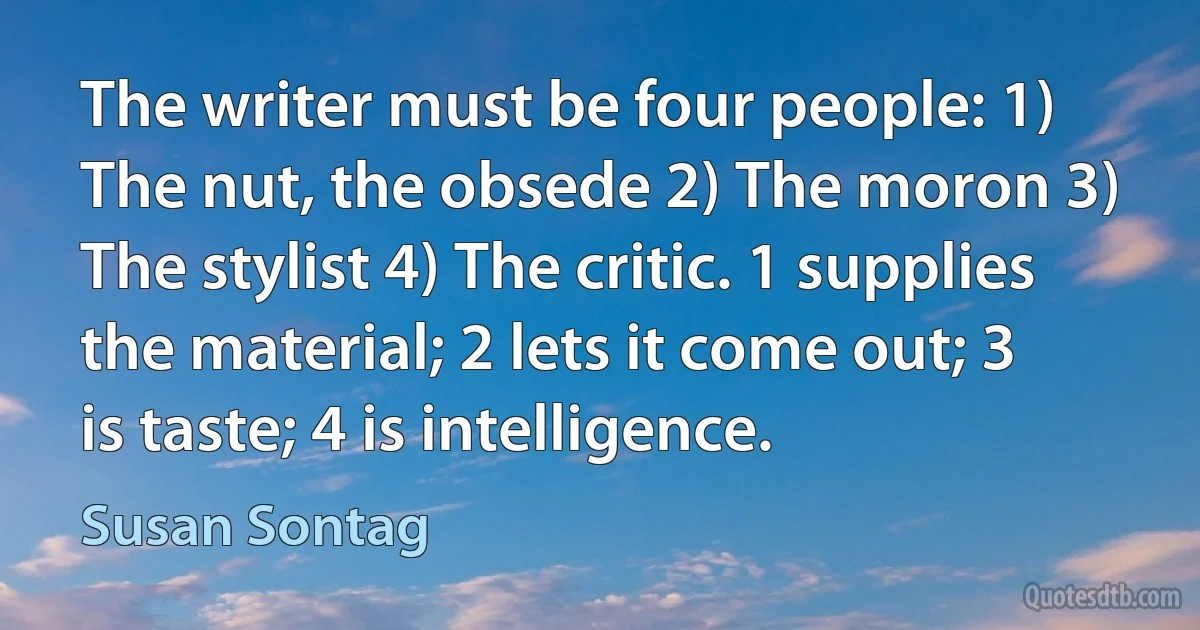 The writer must be four people: 1) The nut, the obsede 2) The moron 3) The stylist 4) The critic. 1 supplies the material; 2 lets it come out; 3 is taste; 4 is intelligence. (Susan Sontag)