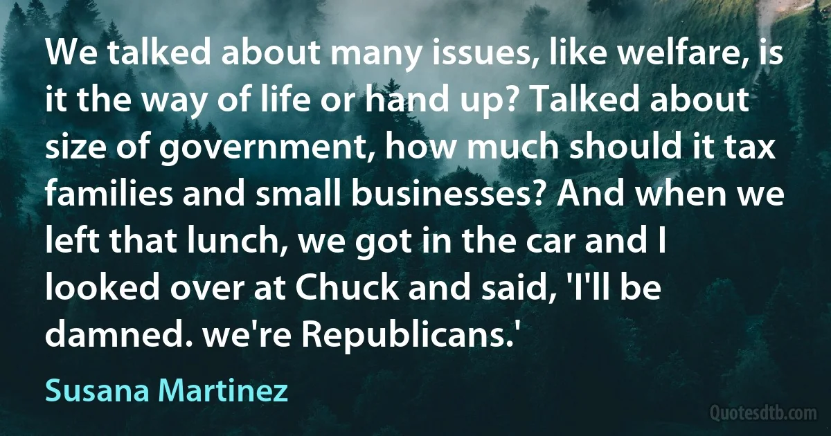 We talked about many issues, like welfare, is it the way of life or hand up? Talked about size of government, how much should it tax families and small businesses? And when we left that lunch, we got in the car and I looked over at Chuck and said, 'I'll be damned. we're Republicans.' (Susana Martinez)