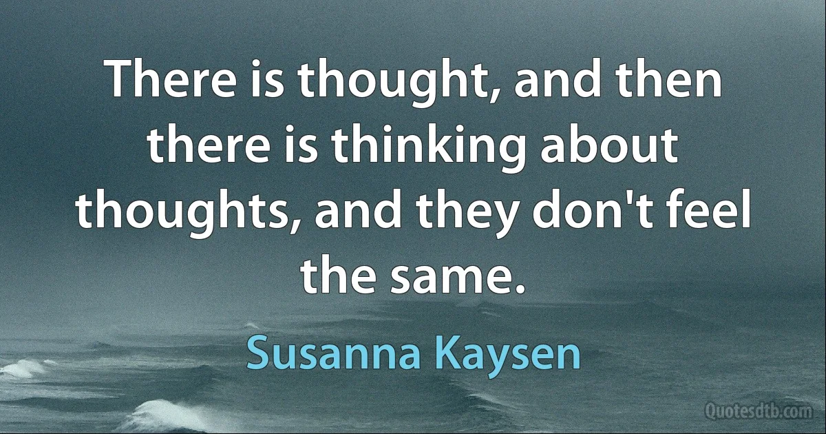 There is thought, and then there is thinking about thoughts, and they don't feel the same. (Susanna Kaysen)