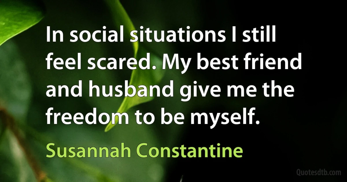 In social situations I still feel scared. My best friend and husband give me the freedom to be myself. (Susannah Constantine)