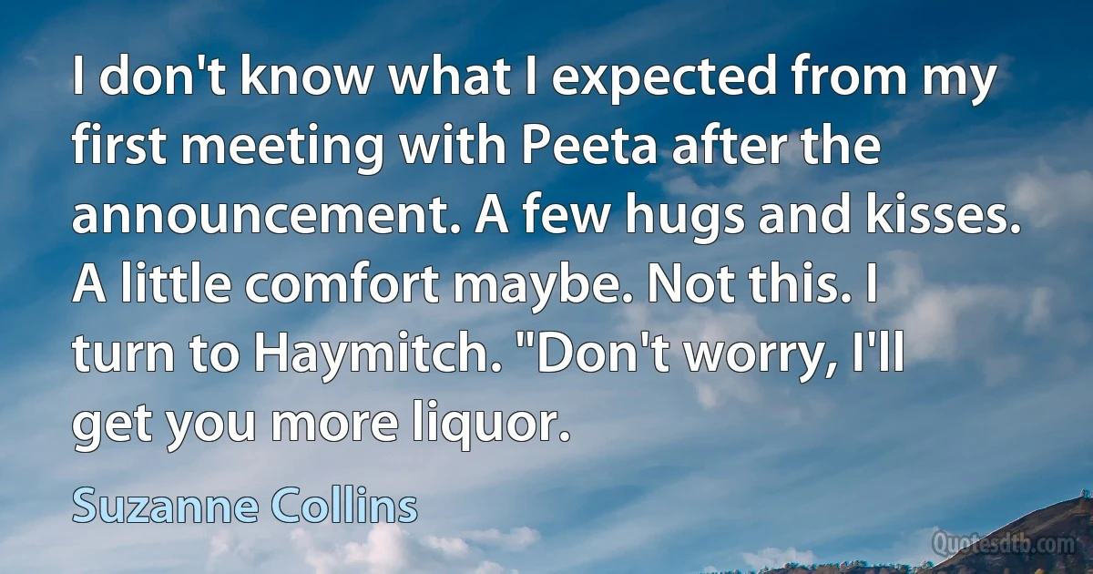 I don't know what I expected from my first meeting with Peeta after the announcement. A few hugs and kisses. A little comfort maybe. Not this. I turn to Haymitch. "Don't worry, I'll get you more liquor. (Suzanne Collins)