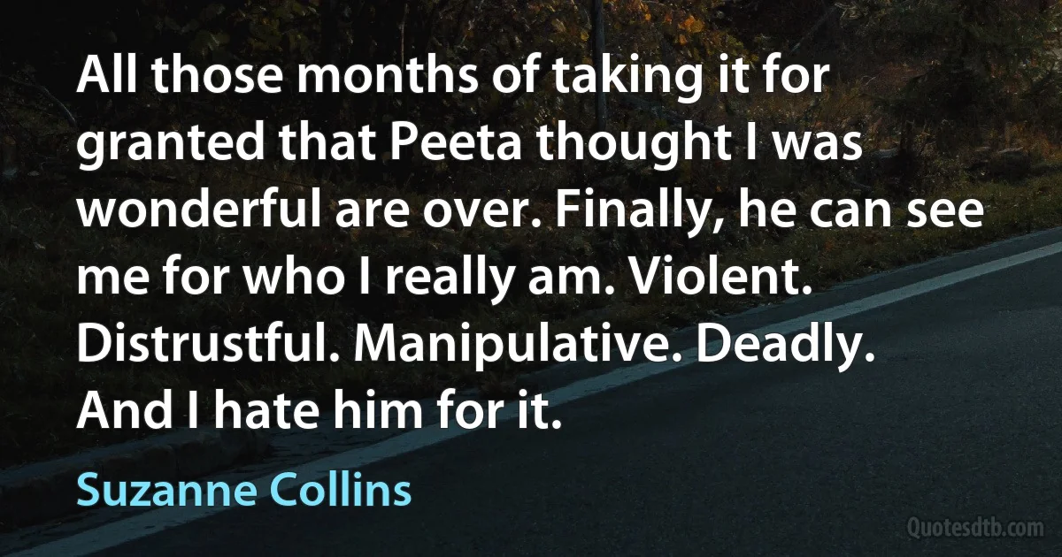 All those months of taking it for granted that Peeta thought I was wonderful are over. Finally, he can see me for who I really am. Violent. Distrustful. Manipulative. Deadly.
And I hate him for it. (Suzanne Collins)