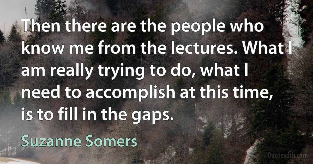 Then there are the people who know me from the lectures. What I am really trying to do, what I need to accomplish at this time, is to fill in the gaps. (Suzanne Somers)