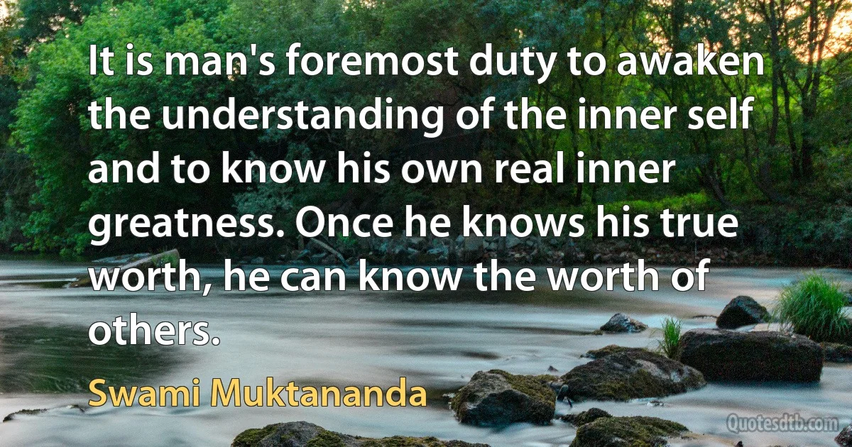 It is man's foremost duty to awaken the understanding of the inner self and to know his own real inner greatness. Once he knows his true worth, he can know the worth of others. (Swami Muktananda)