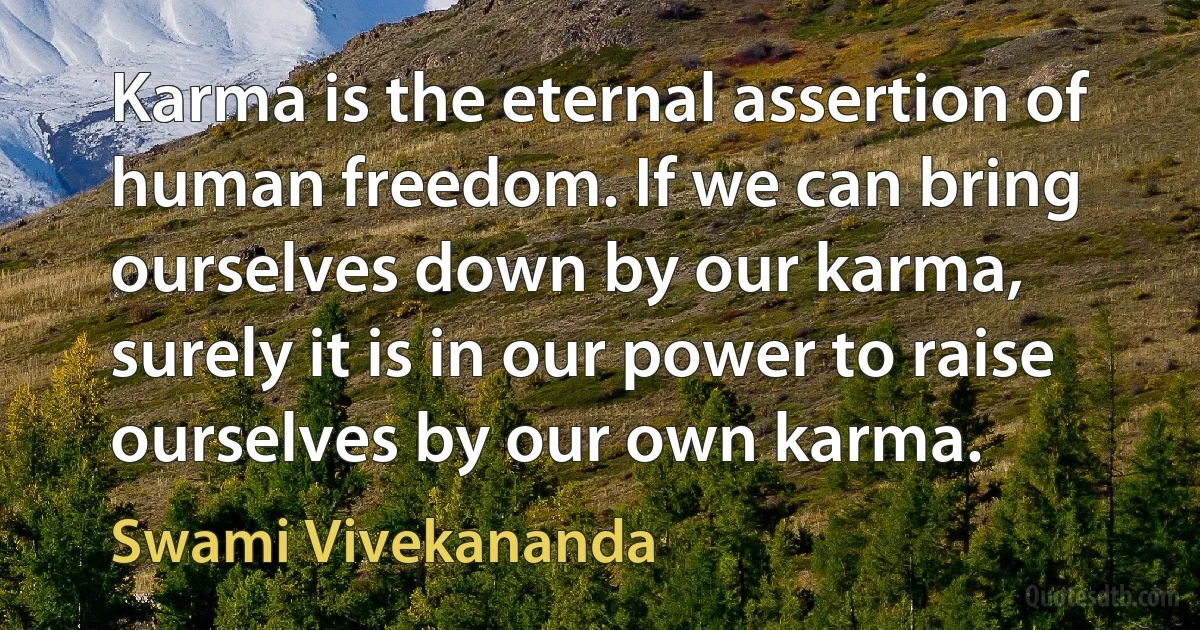 Karma is the eternal assertion of human freedom. If we can bring ourselves down by our karma, surely it is in our power to raise ourselves by our own karma. (Swami Vivekananda)