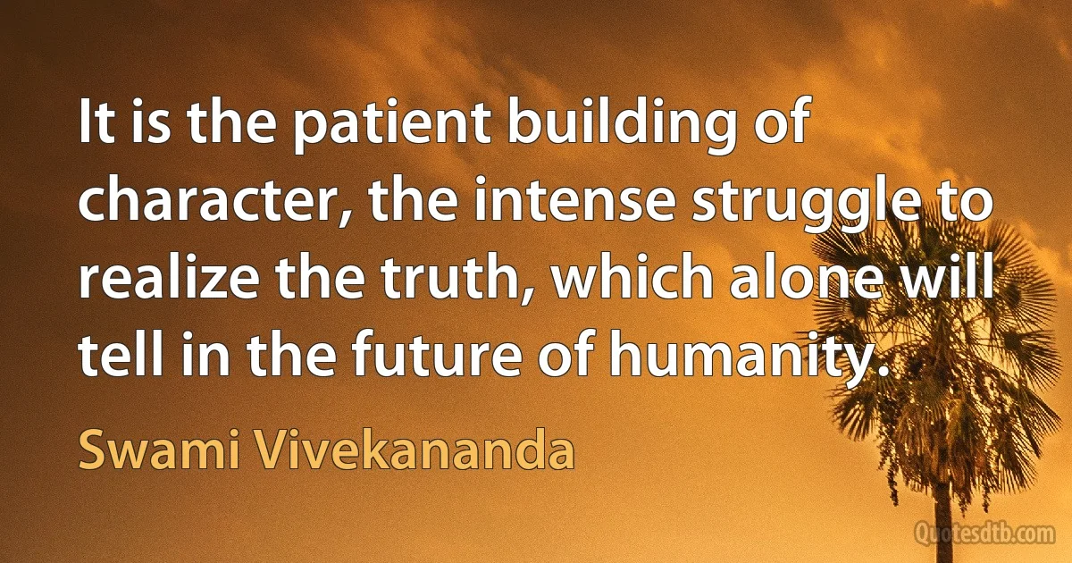 It is the patient building of character, the intense struggle to realize the truth, which alone will tell in the future of humanity. (Swami Vivekananda)