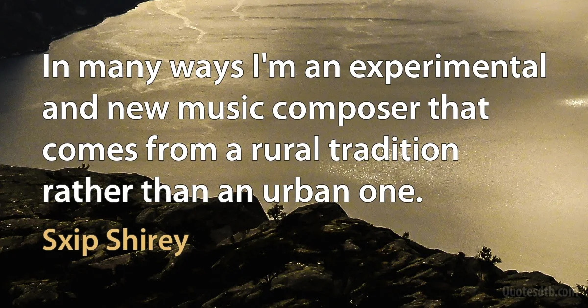 In many ways I'm an experimental and new music composer that comes from a rural tradition rather than an urban one. (Sxip Shirey)