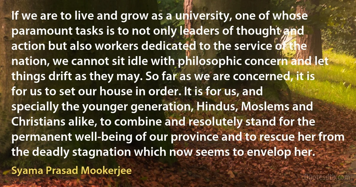 If we are to live and grow as a university, one of whose paramount tasks is to not only leaders of thought and action but also workers dedicated to the service of the nation, we cannot sit idle with philosophic concern and let things drift as they may. So far as we are concerned, it is for us to set our house in order. It is for us, and specially the younger generation, Hindus, Moslems and Christians alike, to combine and resolutely stand for the permanent well-being of our province and to rescue her from the deadly stagnation which now seems to envelop her. (Syama Prasad Mookerjee)