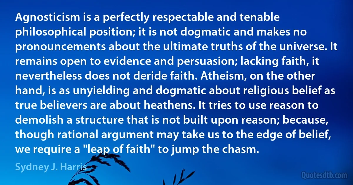 Agnosticism is a perfectly respectable and tenable philosophical position; it is not dogmatic and makes no pronouncements about the ultimate truths of the universe. It remains open to evidence and persuasion; lacking faith, it nevertheless does not deride faith. Atheism, on the other hand, is as unyielding and dogmatic about religious belief as true believers are about heathens. It tries to use reason to demolish a structure that is not built upon reason; because, though rational argument may take us to the edge of belief, we require a "leap of faith" to jump the chasm. (Sydney J. Harris)