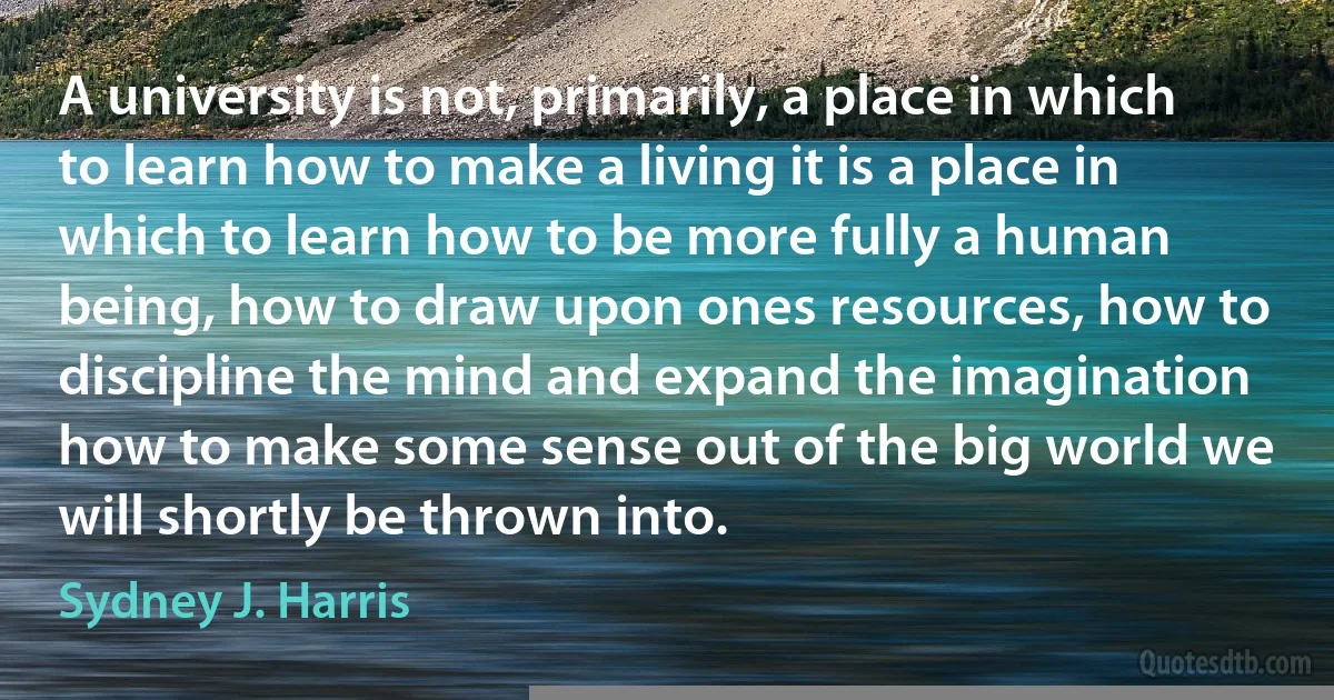 A university is not, primarily, a place in which to learn how to make a living it is a place in which to learn how to be more fully a human being, how to draw upon ones resources, how to discipline the mind and expand the imagination how to make some sense out of the big world we will shortly be thrown into. (Sydney J. Harris)