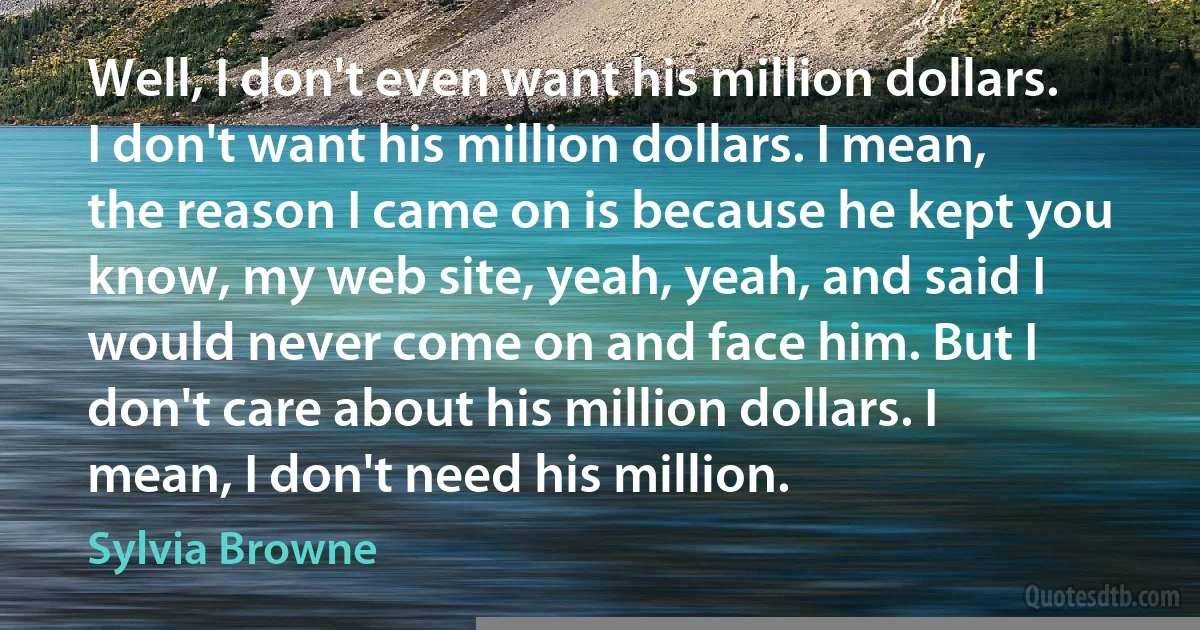 Well, I don't even want his million dollars. I don't want his million dollars. I mean, the reason I came on is because he kept you know, my web site, yeah, yeah, and said I would never come on and face him. But I don't care about his million dollars. I mean, I don't need his million. (Sylvia Browne)