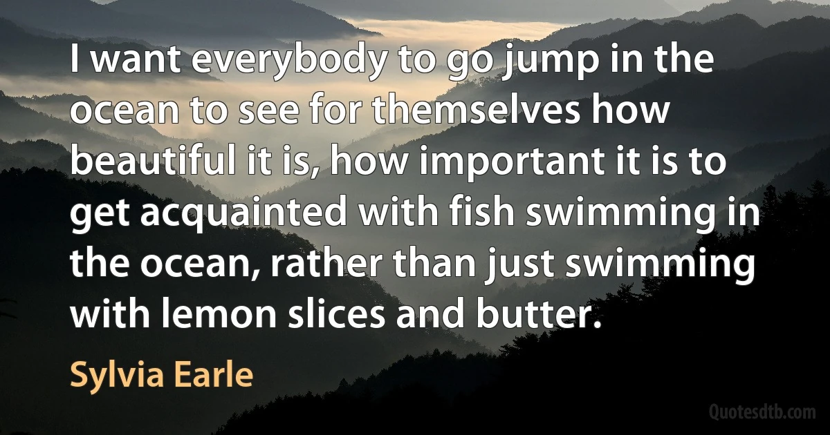 I want everybody to go jump in the ocean to see for themselves how beautiful it is, how important it is to get acquainted with fish swimming in the ocean, rather than just swimming with lemon slices and butter. (Sylvia Earle)