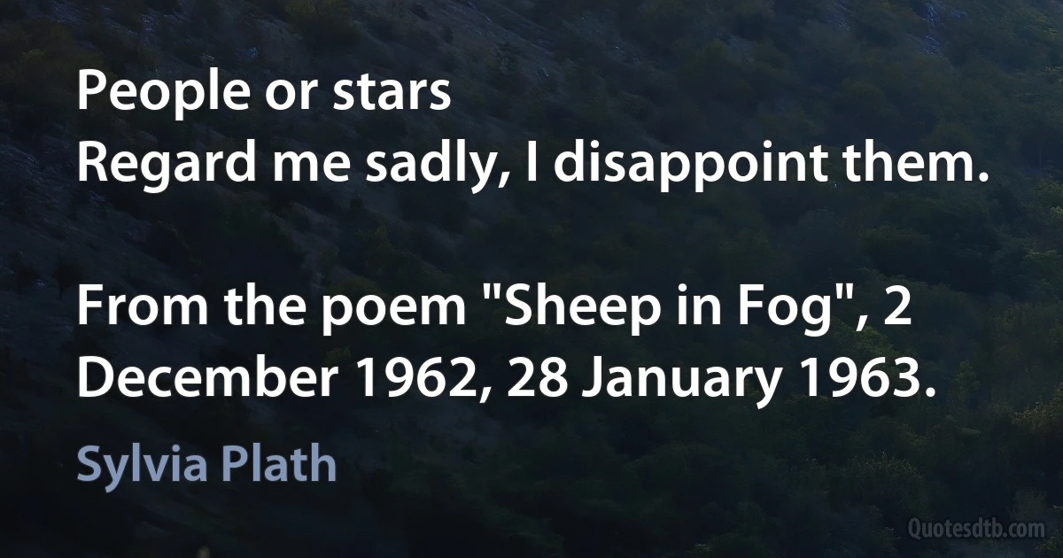 People or stars
Regard me sadly, I disappoint them.

From the poem "Sheep in Fog", 2 December 1962, 28 January 1963. (Sylvia Plath)