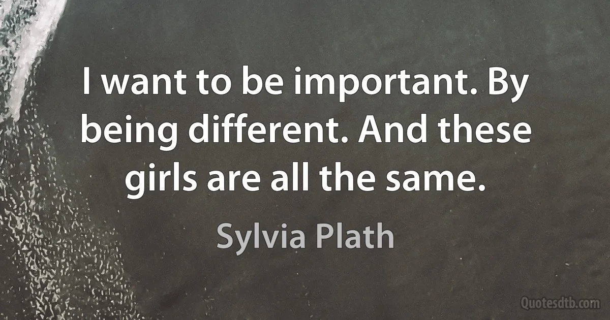 I want to be important. By being different. And these girls are all the same. (Sylvia Plath)