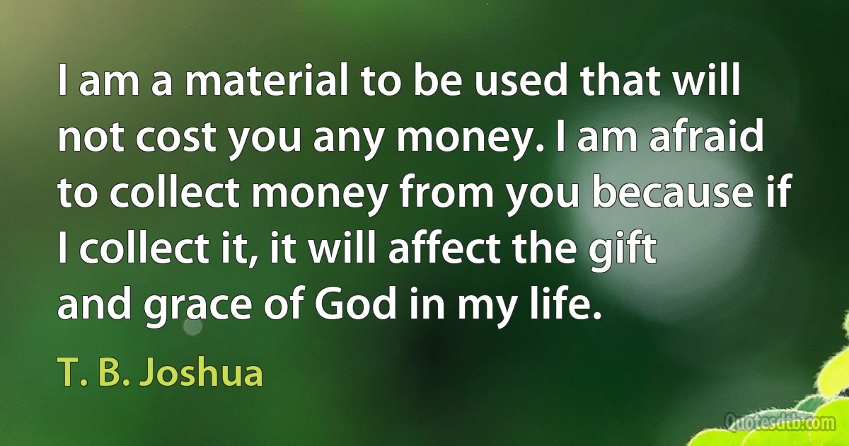 I am a material to be used that will not cost you any money. I am afraid to collect money from you because if I collect it, it will affect the gift and grace of God in my life. (T. B. Joshua)