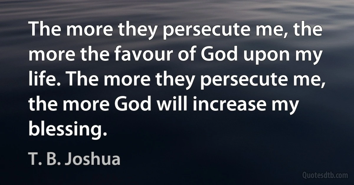 The more they persecute me, the more the favour of God upon my life. The more they persecute me, the more God will increase my blessing. (T. B. Joshua)