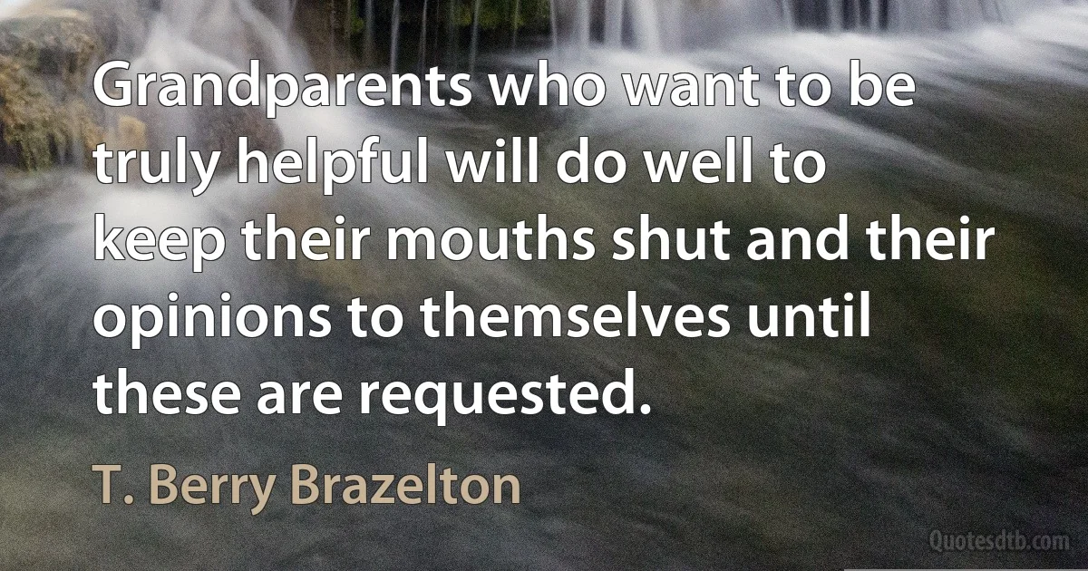 Grandparents who want to be truly helpful will do well to keep their mouths shut and their opinions to themselves until these are requested. (T. Berry Brazelton)