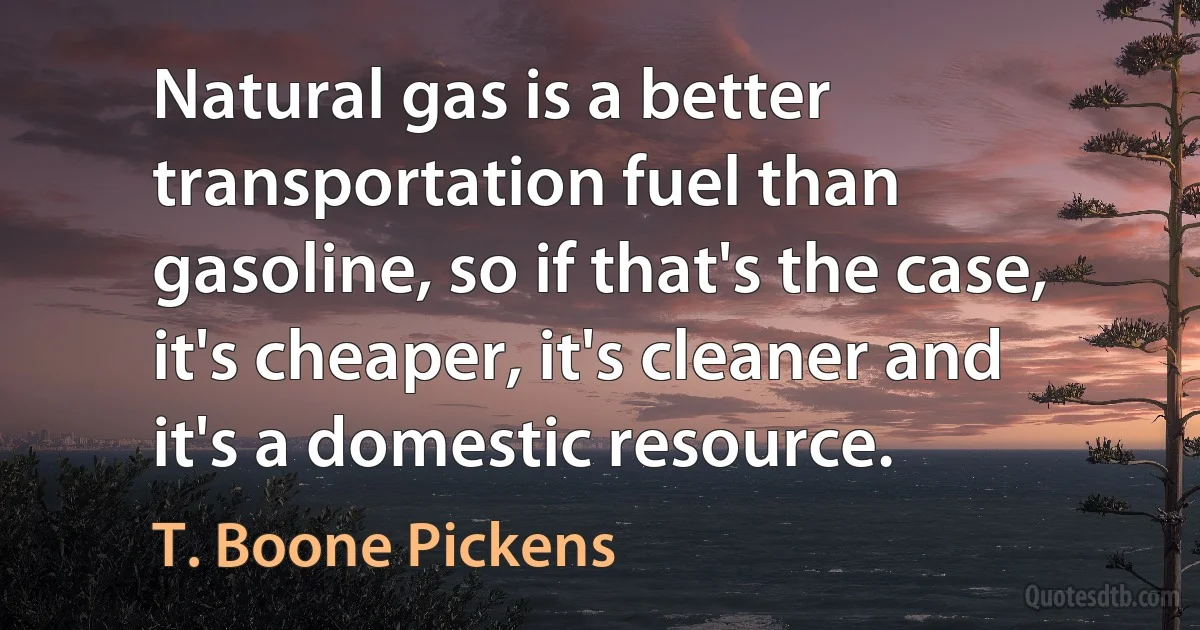 Natural gas is a better transportation fuel than gasoline, so if that's the case, it's cheaper, it's cleaner and it's a domestic resource. (T. Boone Pickens)