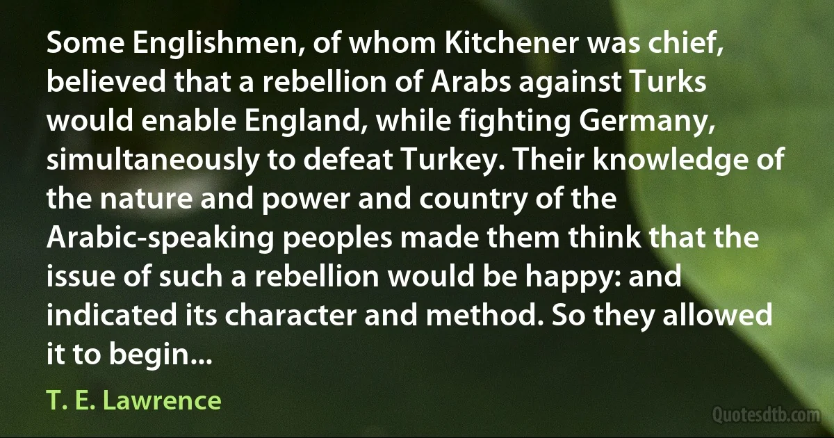 Some Englishmen, of whom Kitchener was chief, believed that a rebellion of Arabs against Turks would enable England, while fighting Germany, simultaneously to defeat Turkey. Their knowledge of the nature and power and country of the Arabic-speaking peoples made them think that the issue of such a rebellion would be happy: and indicated its character and method. So they allowed it to begin... (T. E. Lawrence)